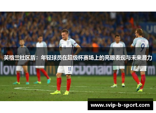 英格兰社区盾:年轻球员在超级杯赛场上的亮眼表现与未来潜力 英格兰社区盾:年轻球员在超级杯赛场上的亮眼表现与未来潜力