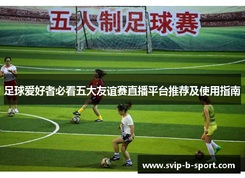 足球爱好者必看五大友谊赛直播平台推荐及使用指南 足球爱好者必看五大友谊赛直播平台推荐及使用指南