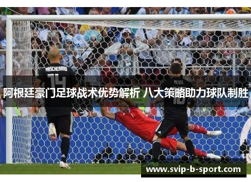 阿根廷豪门足球战术优势解析 八大策略助力球队制胜 阿根廷豪门足球战术优势解析 八大策略助力球队制胜