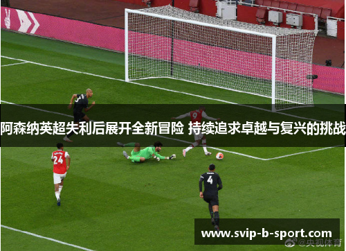 阿森纳英超失利后展开全新冒险 持续追求卓越与复兴的挑战 阿森纳英超失利后展开全新冒险 持续追求卓越与复兴的挑战