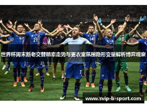 世界杯周末新老交替赔率走势与更衣室氛围隐形变量解析博弈观察